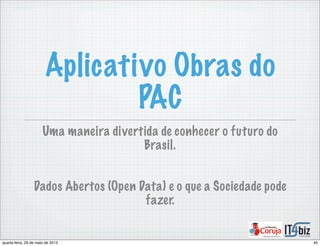 Aplicativo Obras do
PAC
Uma maneira divertida de conhecer o futuro do
Brasil.
Dados Abertos (Open Data) e o que a Sociedade pode
fazer.
40quarta-feira, 29 de maio de 2013
 