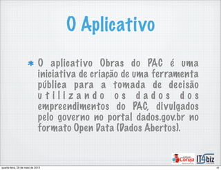 O Aplicativo
O aplicativo Obras do PAC é uma
iniciativa de criação de uma ferramenta
pública para a tomada de decisão
u t i l i z a n d o o s d a d o s d o s
empreendimentos do PAC, divulgados
pelo governo no portal dados.gov.br no
formato Open Data (Dados Abertos).
41quarta-feira, 29 de maio de 2013
 