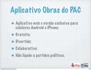 Aplicativo Obras do PAC
Aplicativo web e versão exclusiva para
celulares Android e iPhone;
Gratuito;
Divertido;
Colaborativo;
Não ligado a partidos políticos.
42quarta-feira, 29 de maio de 2013
 