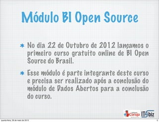 Módulo BI Open Source
No dia 22 de Outubro de 2012 lançamos o
primeiro curso gratuito online de BI Open
Source do Brasil.
Esse módulo é parte integrante deste curso
e precisa ser realizado após a conclusão do
módulo de Dados Abertos para a conclusão
do curso.
5quarta-feira, 29 de maio de 2013
 
