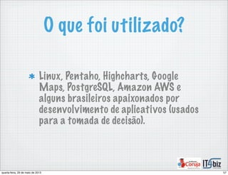 O que foi utilizado?
Linux, Pentaho, Highcharts, Google
Maps, PostgreSQL, Amazon AWS e
alguns brasileiros apaixonados por
desenvolvimento de aplicativos (usados
para a tomada de decisão).
57quarta-feira, 29 de maio de 2013
 