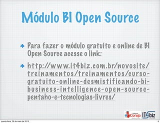 Módulo BI Open Source
Para fazer o módulo gratuito e online de BI
Open Source acesse o link:
http://w w w.it4biz.com.br/novosite/
t re iname ntos/t re iname ntos/curso-
gratuito-online-de smistif icando-bi-
busine ss-in te llige nce-ope n-source-
pentaho-e-tecnologias-livres/
6quarta-feira, 29 de maio de 2013
 