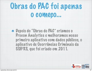 Obras do PAC foi apenas
o começo...
Depois do “Obras do PAC” criamos o
Procon Analytics e melhoramos nosso
primeiro aplicativo com dados públicos, o
aplicativo de Ocorrências Criminais da
SSP/RS, que foi criado em 2011.
67quarta-feira, 29 de maio de 2013
 