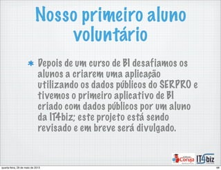 Nosso primeiro aluno
voluntário
Depois de um curso de BI desafiamos os
alunos a criarem uma aplicação
utilizando os dados públicos do SERPRO e
tivemos o primeiro aplicativo de BI
criado com dados públicos por um aluno
da IT4biz; este projeto está sendo
revisado e em breve será divulgado.
68quarta-feira, 29 de maio de 2013
 
