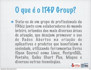 O que é o IT4D Group?
Trata-se de um grupo de profissionais da
IT4biz junto com colaboradores do mundo
inteiro, oriundos das mais diversas áreas
de atuação, que desejam promover o uso
de Dados Abertos na criação de
aplicativos e produtos que beneficiam a
sociedade, utilizando ferramentas livres
(Open Source) como Linux, PostgreSQL,
Pentaho, Saiku Chart Plus, Mapas e
diversas outras tecnologias.
74quarta-feira, 29 de maio de 2013
 