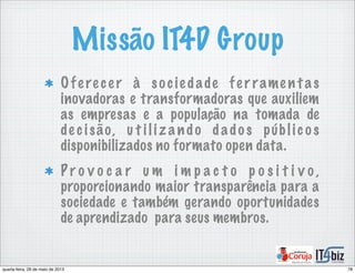 Missão IT4D Group
Ofe re ce r à so cie dade fe r rame n t as
inovadoras e transformadoras que auxiliem
as empresas e a população na tomada de
de c isão, u t i li z a ndo d ado s públic o s
disponibilizados no formato open data.
P r o v o c a r u m i m p a c t o p o s i t i v o ,
proporcionando maior transparência para a
sociedade e também gerando oportunidades
de aprendizado para seus membros.
78quarta-feira, 29 de maio de 2013
 