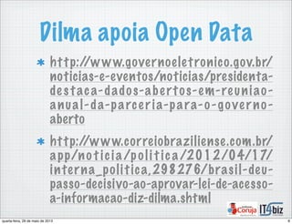 Dilma apoia Open Data
http://www.governoeletronico.gov.br/
noticias-e-eventos/noticias/presidenta-
de staca-dados-abertos-em-reuniao-
anual-da-parceria-para-o-governo-
aberto
http://www.correiobraziliense.com.br/
app/no t icia/poli t ica/2012/04/17/
interna_politica,298276/brasil-deu-
passo-decisivo-ao-aprovar-lei-de-acesso-
a-informacao-diz-dilma.shtml
8quarta-feira, 29 de maio de 2013
 
