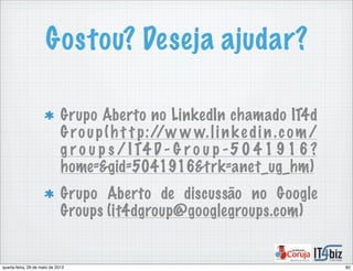 Gostou? Deseja ajudar?
Grupo Aberto no LinkedIn chamado IT4d
Group(h t t p://w w w.linke din.com/
g r o u p s / I T4 D - G r o u p -5 0 4 1 9 1 6 ?
home=&gid=5041916&trk=anet_ug_hm)
Grupo Aberto de discussão no Google
Groups (it4dgroup@googlegroups.com)
82quarta-feira, 29 de maio de 2013
 