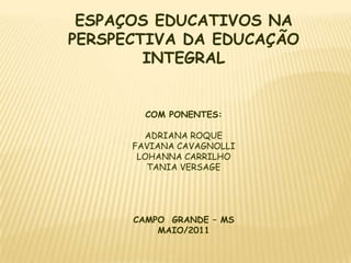 ESPAÇOS EDUCATIVOS NA PERSPECTIVA DA EDUCAÇÃO INTEGRAL COM PONENTES: ADRIANA ROQUE FAVIANA CAVAGNOLLI LOHANNA CARRILHO TANIA VERSAGE CAMPO  GRANDE – MS MAIO/2011 