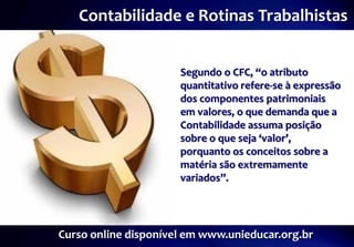 Contabilidade e Rotinas Trabalhistas


                      Segundo o CFC, “o atributo
                      quantitativo refere-se à expressão
                      dos componentes patrimoniais
                      em valores, o que demanda que a
                      Contabilidade assuma posição
                      sobre o que seja ‘valor’,
                      porquanto os conceitos sobre a
                      matéria são extremamente
                      variados”.




Curso online disponível em www.unieducar.org.br
 