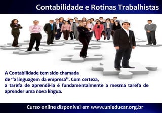Contabilidade e Rotinas Trabalhistas




A Contabilidade tem sido chamada
de “a linguagem da empresa”. Com certeza,
a tarefa de aprendê-la é fundamentalmente a mesma tarefa de
aprender uma nova língua.


         Curso online disponível em www.unieducar.org.br
 
