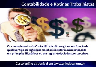 Contabilidade e Rotinas Trabalhistas




Os conhecimentos da Contabilidade não surgiram em função de
qualquer tipo de legislação fiscal ou societária, nem embasada
em princípios filosóficos ou em regras estipuladas por terceiros.


      Curso online disponível em www.unieducar.org.br
 