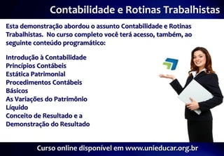 Contabilidade e Rotinas Trabalhistas
Esta demonstração abordou o assunto Contabilidade e Rotinas
Trabalhistas. No curso completo você terá acesso, também, ao
seguinte conteúdo programático:

Introdução à Contabilidade
Princípios Contábeis
Estática Patrimonial
Procedimentos Contábeis
Básicos
As Variações do Patrimônio
Líquido
Conceito de Resultado e a
Demonstração do Resultado


          Curso online disponível em www.unieducar.org.br
 
