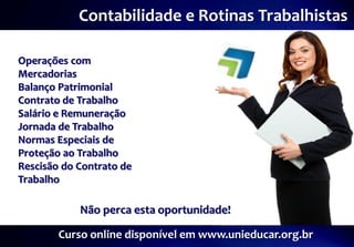 Contabilidade e Rotinas Trabalhistas

Operações com
Mercadorias
Balanço Patrimonial
Contrato de Trabalho
Salário e Remuneração
Jornada de Trabalho
Normas Especiais de
Proteção ao Trabalho
Rescisão do Contrato de
Trabalho

            Não perca esta oportunidade!

        Curso online disponível em www.unieducar.org.br
 