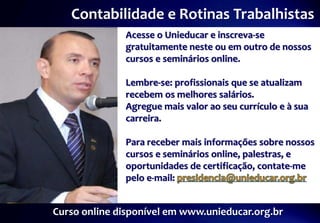 Contabilidade e Rotinas Trabalhistas
              Acesse o Unieducar e inscreva-se
              gratuitamente neste ou em outro de nossos
              cursos e seminários online.

              Lembre-se: profissionais que se atualizam
              recebem os melhores salários.
              Agregue mais valor ao seu currículo e à sua
              carreira.

              Para receber mais informações sobre nossos
              cursos e seminários online, palestras, e
              oportunidades de certificação, contate-me
              pelo e-mail:


Curso online disponível em www.unieducar.org.br
 