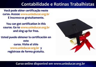Contabilidade e Rotinas Trabalhistas
  Você pode obter certificação neste
 curso. Acesse www.unieducar.org.br
     E inscreva-se gratuitamente.

   You can get certification in this
 course. Go to www.unieducar.org.br
         and sing up for free.

Usted puede obtener la certificación en
                  este
          curso. Visite el sitio
       www.unieducar.org.br y
     registrase de forma gratuita.



           Curso online disponível em www.unieducar.org.br
 
