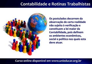 Contabilidade e Rotinas Trabalhistas


                        Os postulados decorrem da
                        observação de certa realidade
                        não sujeita à verificação e
                        constituem a lei maior da
                        Contabilidade, pois definem
                        os ambientes econômicos,
                        social e político nos quais esta
                        deve atuar.




Curso online disponível em www.unieducar.org.br
 