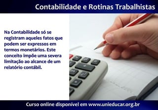 Contabilidade e Rotinas Trabalhistas


Na Contabilidade só se
registram aqueles fatos que
podem ser expressos em
termos monetários. Este
conceito impõe uma severa
limitação ao alcance de um
relatório contábil.




          Curso online disponível em www.unieducar.org.br
 