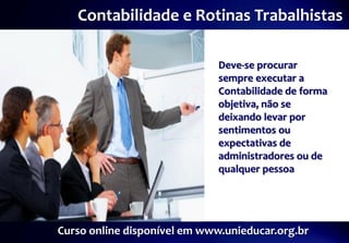Contabilidade e Rotinas Trabalhistas

                              Deve-se procurar
                              sempre executar a
                              Contabilidade de forma
                              objetiva, não se
                              deixando levar por
                              sentimentos ou
                              expectativas de
                              administradores ou de
                              qualquer pessoa




Curso online disponível em www.unieducar.org.br
 