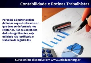 Contabilidade e Rotinas Trabalhistas


Por meio da materialidade
define-se o que é relevante e o
que deve ser informado nos
relatórios. Não se contabiliza
dados insignificantes, cuja
utilidade não justificaria o
trabalho de registrá-los.




          Curso online disponível em www.unieducar.org.br
 