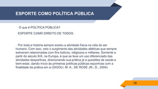 ESPORTE COMO POLÍTICA PÚBLICA
▰ O que é POLÍTICA PÚBLICA?
▰ESPORTE COMO DIREITO DE TODOS
▰Por toda a história sempre existiu a atividade física na vida do ser
humano. Com isso, veio o surgimento das atividades atléticas que sempre
estiveram relacionadas com fins lúdicos, religiosos e militares. Somente a
partir do século XIX, na Europa, é que se teve um uso diferenciado das
atividades desportivas, direcionando sua prática já a questões de saúde e
bem-estar, dando início às primeiras políticas públicas esportivas com a
finalidade da prática em si (SIGOLI, M. A., DE ROSE JR., D., 2004)
10
 