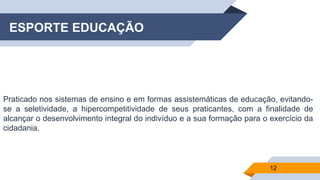 ESPORTE EDUCAÇÃO
Praticado nos sistemas de ensino e em formas assistemáticas de educação, evitando-
se a seletividade, a hipercompetitividade de seus praticantes, com a finalidade de
alcançar o desenvolvimento integral do indivíduo e a sua formação para o exercício da
cidadania.
12
 