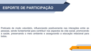 ESPORTE DE PARTICIPAÇÃO
Praticado de modo voluntário, influenciando positivamente nas interações entre as
pessoas, sendo fundamental para contribuir nos aspectos da vida social, promovendo
a saúde, preservando o meio ambiente e assegurando a educação relacional para
todos.
13
 