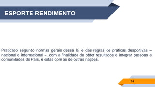 ESPORTE RENDIMENTO
Praticado segundo normas gerais dessa lei e das regras de práticas desportivas –
nacional e internacional –, com a finalidade de obter resultados e integrar pessoas e
comunidades do País, e estas com as de outras nações.
14
 