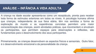 ANÁLISE – INFÂNCIA A VIDA ADULTA
A criança na idade escolar apresenta-se como um receptáculo, pronta para receber
toda forma de estímulos exteriores em todos os níveis. A psicologia humana afirma
que crianças, independente de sua faixa etária, têm nos sentidos a forma de
exploração do mundo e as experiências concretas permitem uma maior
conscientização das crianças, assim atividades práticas, que movimentem e envolvam
os participantes, que permitam espaços para observações e reflexões, são
fundamentais para o desenvolvimento dos seus participantes.
Primeiramente, as crianças desenvolvem os aspectos físicos e sensoriais. Outro fator,
é o desenvolvimento emocional e da personalidade da criança.
15
 