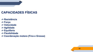 16
CAPACIDADES FÍSICAS
-> Resistência
-> Força
-> Velocidade
-> Agilidade
-> Equilíbrio
-> Flexibilidade
-> Coordenação motora (Fina e Grossa)
 