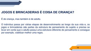 18
JOGOS E BRINCADEIRAS É COISA DE CRIANÇA?
É de criança, mas também é de adulto.
O indivíduo passa por várias etapas de desenvolvimento ao longo da sua vida e, os
jogos e brincadeiras são partes da estrutura de pensamento do sujeito e precisa se
levar em conta que o adulto possui uma estrutura diferente de pensamento e consegue
por exemplo, viabilizar melhor uma regra.
 