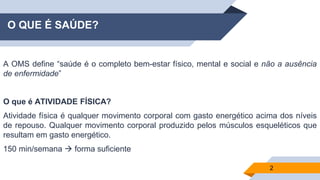 O QUE É SAÚDE?
A OMS define “saúde é o completo bem-estar físico, mental e social e não a ausência
de enfermidade”
O que é ATIVIDADE FÍSICA?
Atividade física é qualquer movimento corporal com gasto energético acima dos níveis
de repouso. Qualquer movimento corporal produzido pelos músculos esqueléticos que
resultam em gasto energético.
150 min/semana → forma suficiente
2
 