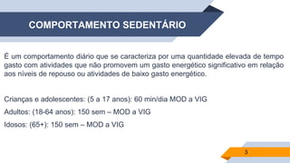 COMPORTAMENTO SEDENTÁRIO
É um comportamento diário que se caracteriza por uma quantidade elevada de tempo
gasto com atividades que não promovem um gasto energético significativo em relação
aos níveis de repouso ou atividades de baixo gasto energético.
Crianças e adolescentes: (5 a 17 anos): 60 min/dia MOD a VIG
Adultos: (18-64 anos): 150 sem – MOD a VIG
Idosos: (65+): 150 sem – MOD a VIG
3
 