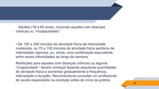 ▰Adultos (18 a 65 anos), incluindo aqueles com doenças
crônicas ou “incapacidades”:
• De 150 a 300 minutos de atividade física de intensidade
moderada, ou 75 a 150 minutos de atividade física aeróbica de
intensidade vigorosa, ou, ainda, uma combinação equivalente
entre essas intensidades ao longo da semana.
Restrições para aqueles com doenças crônicas ou alguma
“incapacidade”: devem começar fazendo pequenas quantidades
de atividade física e aumentar gradualmente a frequência,
intensidade e duração. Recomenda-se consultar um profissional
de saúde especialista na condição antes do início da prática.
4
 
