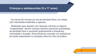 Crianças e adolescentes (5 a 17 anos)
▰Ao menos 60 minutos por dia de atividade física, em média,
com intensidade moderada a vigorosa.
▰Restrições para aqueles com doenças crônicas ou alguma
“incapacidade”: devem começar fazendo pequenas quantidades
de atividade física e aumentar gradualmente a frequência,
intensidade e duração. Recomenda-se consultar um profissional
de saúde especialista na condição antes do início da prática.
5
 