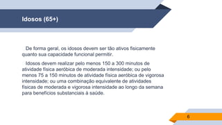 Idosos (65+)
▰De forma geral, os idosos devem ser tão ativos fisicamente
quanto sua capacidade funcional permitir.
▰Idosos devem realizar pelo menos 150 a 300 minutos de
atividade física aeróbica de moderada intensidade; ou pelo
menos 75 a 150 minutos de atividade física aeróbica de vigorosa
intensidade; ou uma combinação equivalente de atividades
físicas de moderada e vigorosa intensidade ao longo da semana
para benefícios substanciais à saúde.
6
 