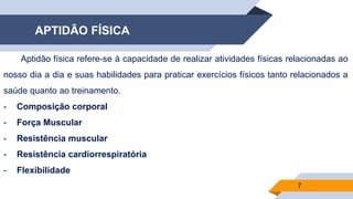 APTIDÃO FÍSICA
7
Aptidão física refere-se à capacidade de realizar atividades físicas relacionadas ao
nosso dia a dia e suas habilidades para praticar exercícios físicos tanto relacionados a
saúde quanto ao treinamento.
- Composição corporal
- Força Muscular
- Resistência muscular
- Resistência cardiorrespiratória
- Flexibilidade
 