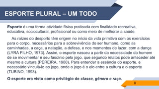ESPORTE PLURAL – UM TODO
Esporte é uma forma atividade física praticada com finalidade recreativa,
educativa, sociocultural, profissional ou como meio de melhorar a saúde.
As raízes do desporto têm origem no início da vida primitiva com os exercícios
para o corpo, necessários para a sobrevivência do ser humano, como as
caminhadas, a caça, a natação, a defesa, e nos momentos de lazer, com a dança
(LYRA FILHO, 1973). Assim, o esporte nasceu a partir da necessidade do homem
de se movimentar e seu fascínio pelo jogo, que segundo relatos pode anteceder até
mesmo a cultura (PEREIRA, 1980). Para entender a essência do esporte, e
necessário vinculá-lo ao jogo, onde o jogo é o elo entre a cultura e o esporte
(TUBINO, 1993).
O esporte era visto como privilégio de classe, gênero e raça.
8
 