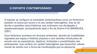 O ESPORTE CONTEMPORÂNEO
O esporte se configura na sociedade contemporânea como um fenômeno
pautado na busca por lucros e no seu caráter heterogêneo. Isso se dá
devido a questões sócio-históricas que motivaram sua divulgação e
espetacularização, principalmente após o fim da Guerra Fria (MARQUES,
2007).
Esse fenômeno acontece em diversos ambientes, através de modalidades
reguladas por regras e histórias próprias e com sentidos introduzidos de
acordo com as expectativas, objetivos, limitações e possibilidades dos
participantes. Isso confere um caráter heterogêneo que transmitirá valores
morais de acordo com a forma de manifestação que se apresenta.
9
 