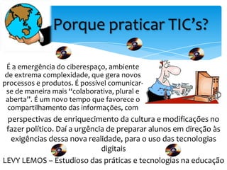 Porque praticar TIC’s?

 É a emergência do ciberespaço, ambiente
 de extrema complexidade, que gera novos
processos e produtos. É possível comunicar-
 se de maneira mais “colaborativa, plural e
 aberta”. É um novo tempo que favorece o
  compartilhamento das informações, com
 perspectivas de enriquecimento da cultura e modificações no
 fazer político. Daí a urgência de preparar alunos em direção às
  exigências dessa nova realidade, para o uso das tecnologias
                              digitais
LEVY LEMOS – Estudioso das práticas e tecnologias na educação
 