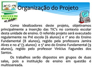 Organização do Projeto

      Como idealizadores deste projeto, objetivamos
principalmente a inserção das TIC’s no contexto escolar
desta unidade de ensino. O referido projeto será executado
regularmente na Pré escola (6 alunos) e 1º ano do Ensino
Fundamental (8 alunos), regido pela professora Jamira
Alves e no 4º (5 alunos) e 5º ano do Ensino Fundamental (9
alunos), regido pelo professor Vinícius Fagundes dos
Santos.
      Os trabalhos serão dispostos em grupos de duas
salas, pois a instituição de ensino em questão é
multissereada.
 