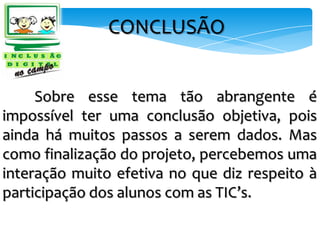 CONCLUSÃO


     Sobre esse tema tão abrangente é
impossível ter uma conclusão objetiva, pois
ainda há muitos passos a serem dados. Mas
como finalização do projeto, percebemos uma
interação muito efetiva no que diz respeito à
participação dos alunos com as TIC’s.
 