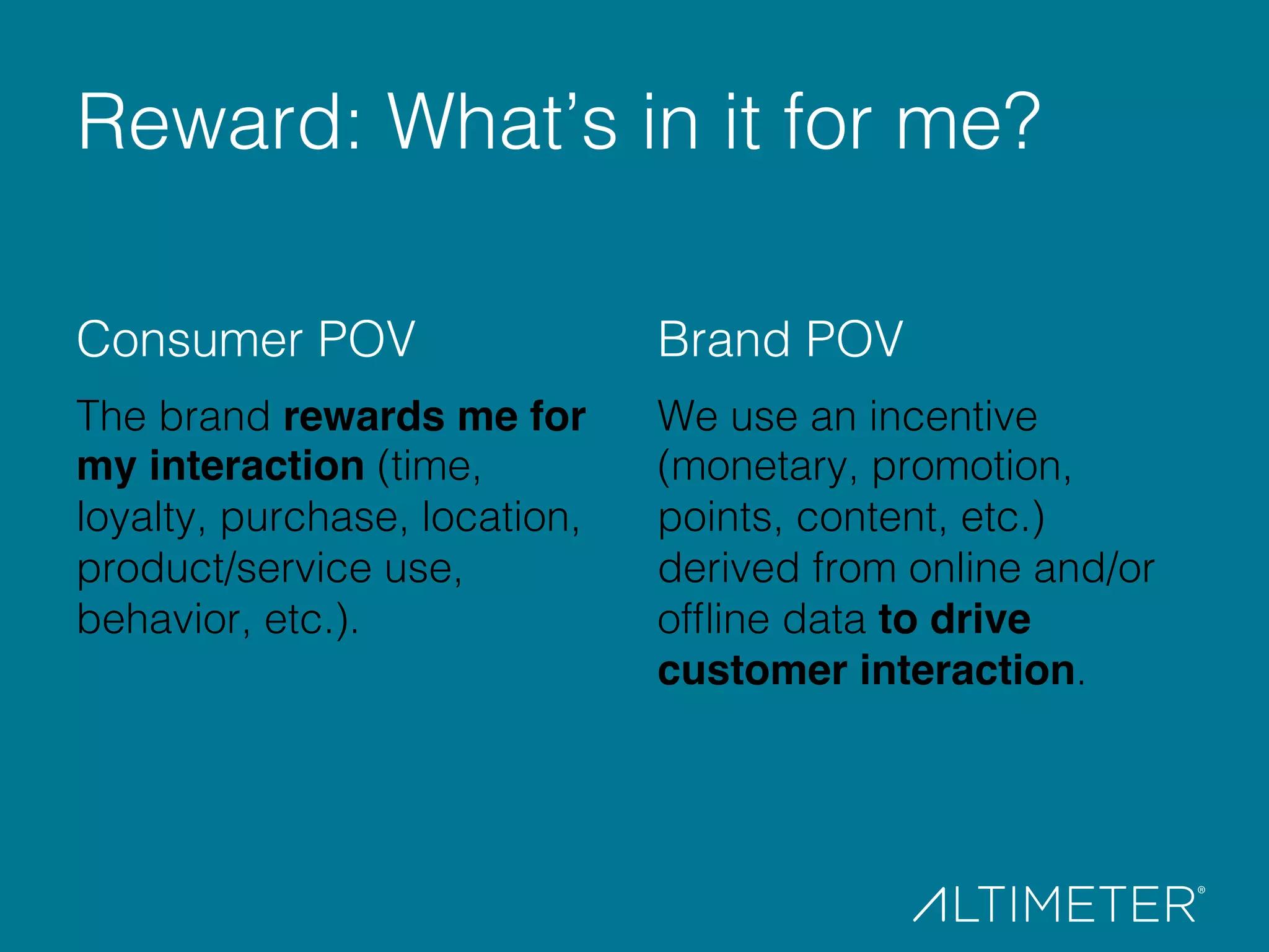 Consumer POV!
The brand rewards me for
my interaction (time,
loyalty, purchase, location,
product/service use,
behavior, etc.).!
!
!
Brand POV!
We use an incentive
(monetary, promotion,
points, content, etc.)
derived from online and/or
ofﬂine data to drive
customer interaction.!
!
Reward: What’s in it for me?!
 