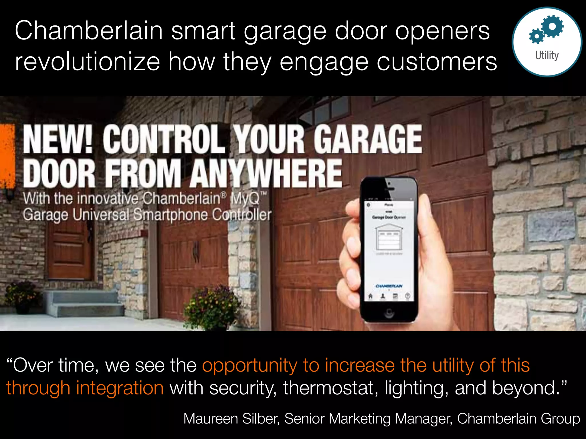 Chamberlain smart garage door openers
revolutionize how they engage customers!
!
!
“Over time, we see the opportunity to increase the utility of this
through integration with security, thermostat, lighting, and beyond.” 
Maureen Silber, Senior Marketing Manager, Chamberlain Group 
 