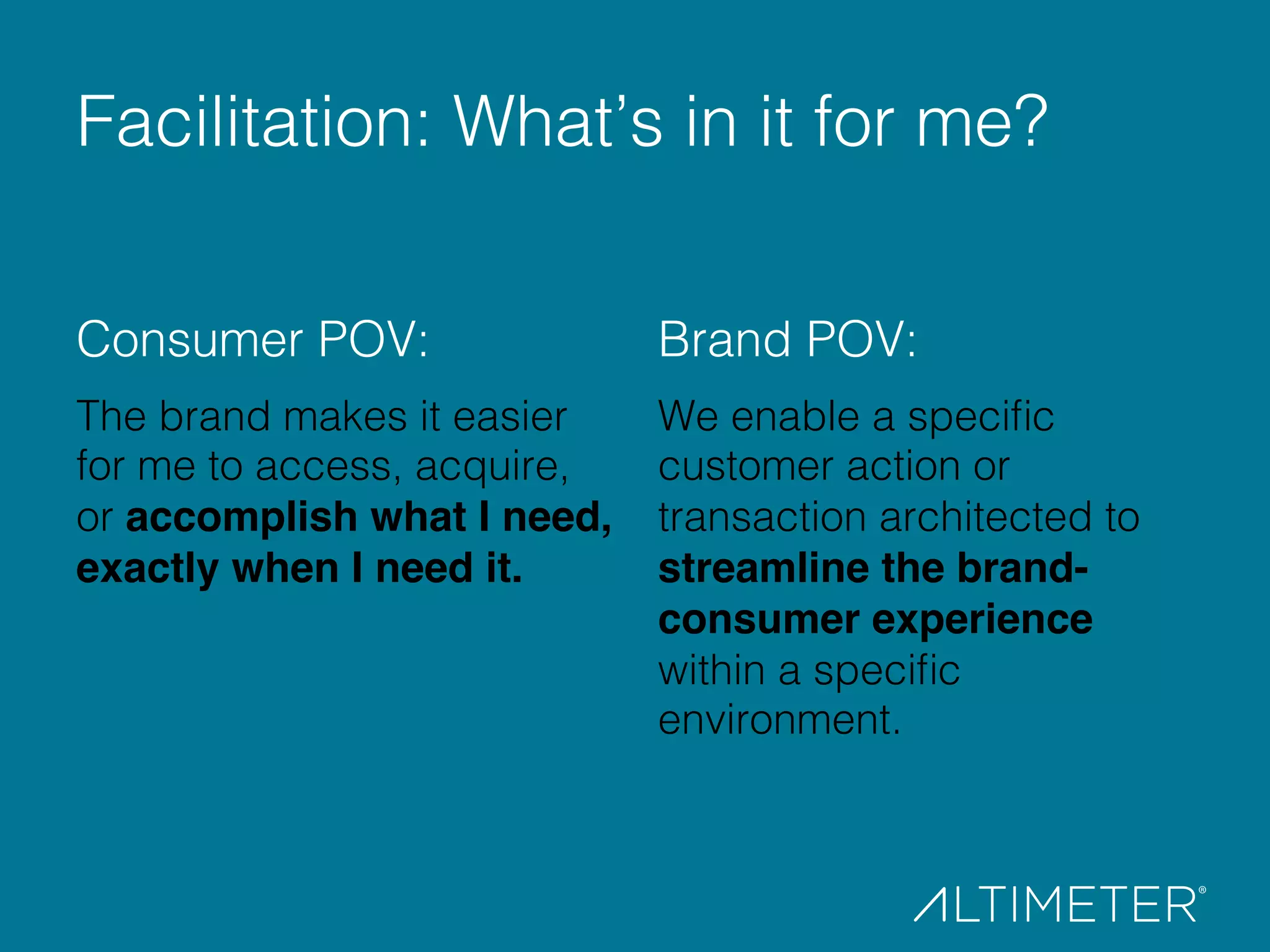 Consumer POV:!
The brand makes it easier
for me to access, acquire,
or accomplish what I need,
exactly when I need it.!
!
Brand POV:!
We enable a speciﬁc
customer action or
transaction architected to
streamline the brand-
consumer experience
within a speciﬁc
environment.!
!
Facilitation: What’s in it for me?!
 
