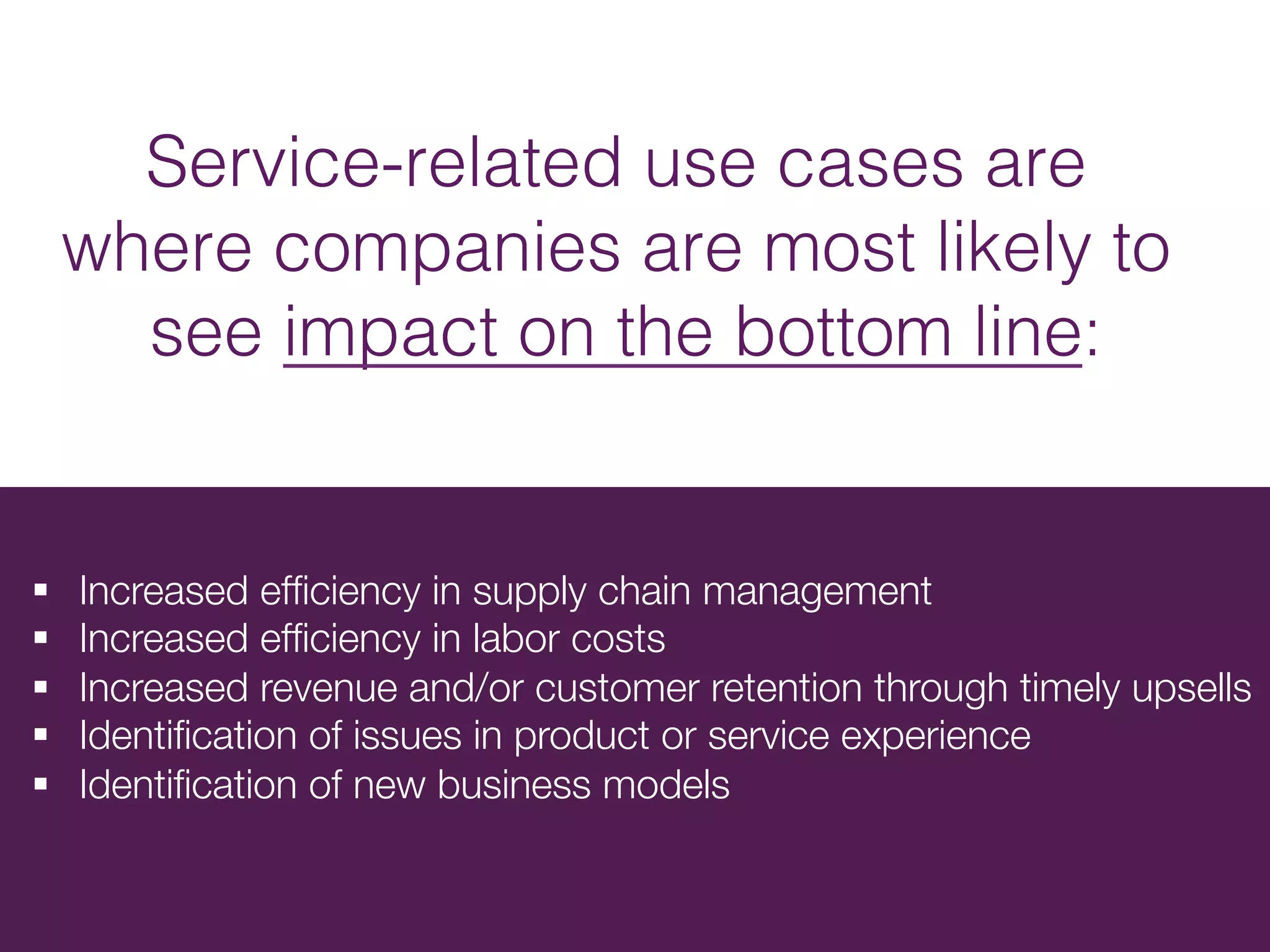 Service-related use cases are
where companies are most likely to
see impact on the bottom line:!
§  Increased efﬁciency in supply chain management
§  Increased efﬁciency in labor costs
§  Increased revenue and/or customer retention through timely upsells 
§  Identiﬁcation of issues in product or service experience
§  Identiﬁcation of new business models
 