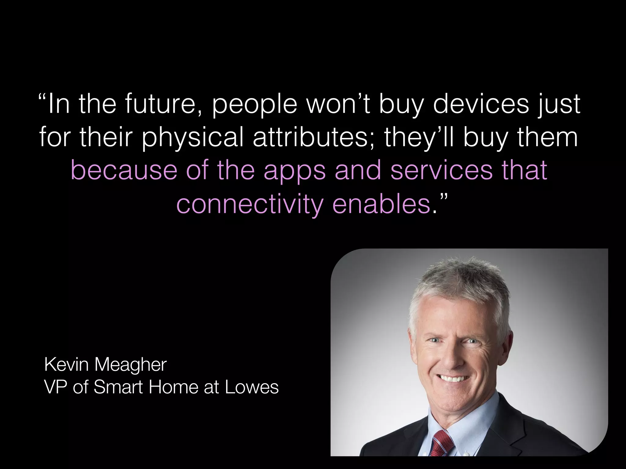 !
“In the future, people won’t buy devices just
for their physical attributes; they’ll buy them
because of the apps and services that
connectivity enables.”!
!
Kevin Meagher
VP of Smart Home at Lowes
 
