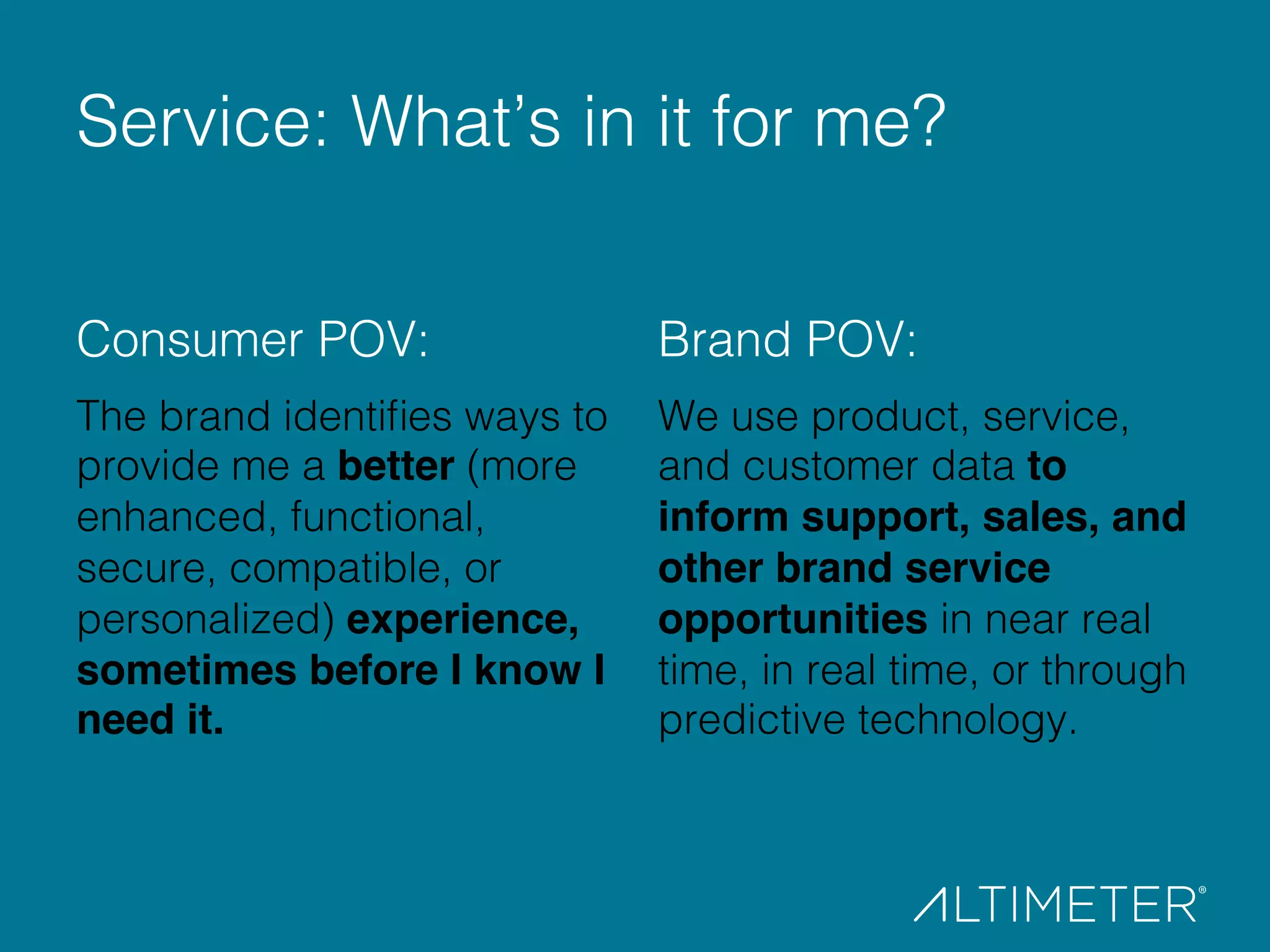Consumer POV: "!
The brand identiﬁes ways to
provide me a better (more
enhanced, functional,
secure, compatible, or
personalized) experience,
sometimes before I know I
need it. !
!
Brand POV:!
We use product, service,
and customer data to
inform support, sales, and
other brand service
opportunities in near real
time, in real time, or through
predictive technology.!
!
Service: What’s in it for me?!
 