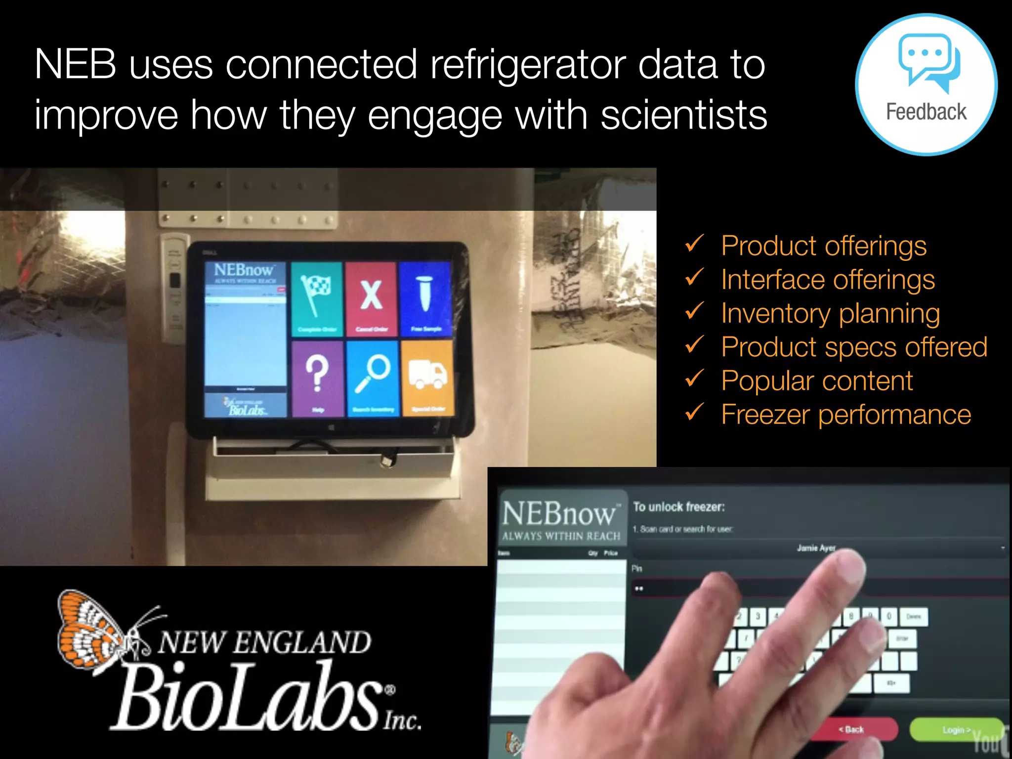 NEB uses connected refrigerator data to
improve how they engage with scientists

ü  Product offerings
ü  Interface offerings
ü  Inventory planning
ü  Product specs offered
ü  Popular content
ü  Freezer performance
 