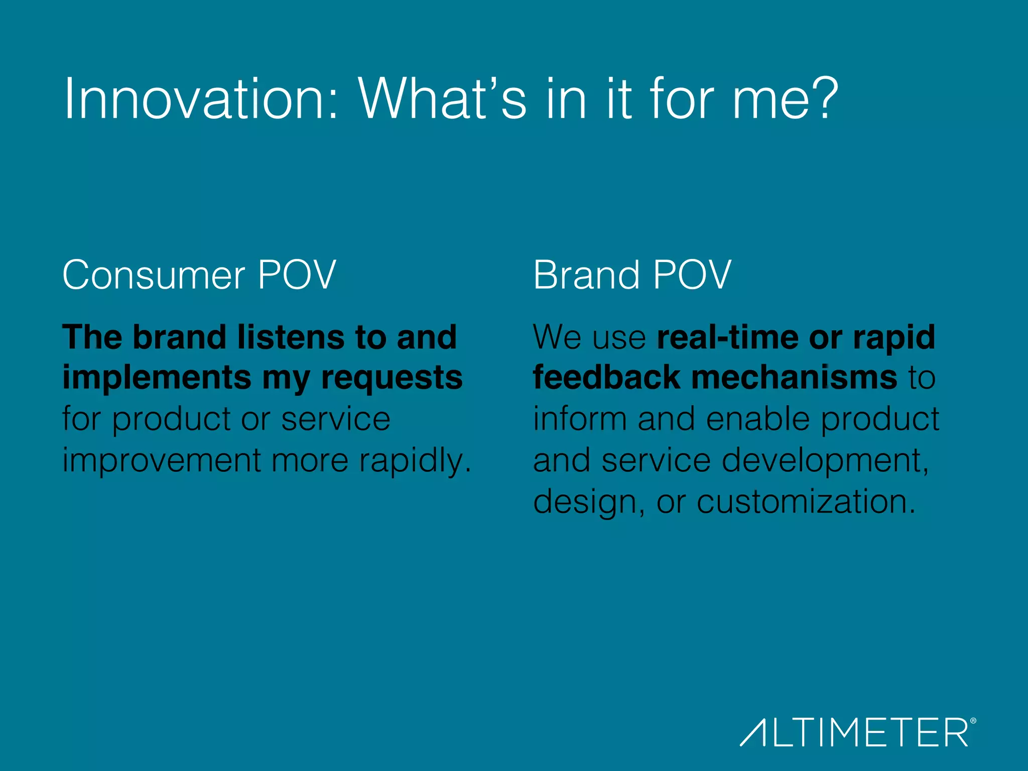 Consumer POV "!
The brand listens to and
implements my requests
for product or service
improvement more rapidly.!
Brand POV!
We use real-time or rapid
feedback mechanisms to
inform and enable product
and service development,
design, or customization.!
!
Innovation: What’s in it for me?!
 